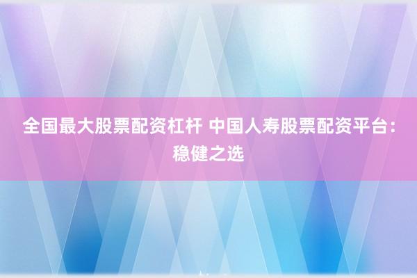 全国最大股票配资杠杆 中国人寿股票配资平台：稳健之选
