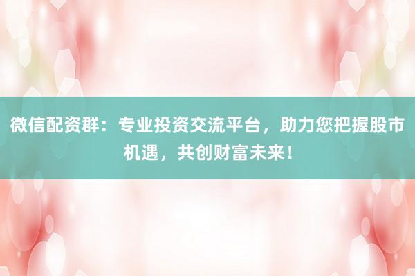 微信配资群：专业投资交流平台，助力您把握股市机遇，共创财富未来！