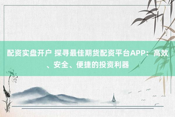 配资实盘开户 探寻最佳期货配资平台APP：高效、安全、便捷的投资利器