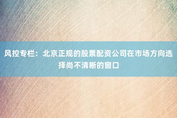 风控专栏：北京正规的股票配资公司在市场方向选择尚不清晰的窗口