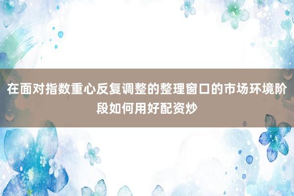 在面对指数重心反复调整的整理窗口的市场环境阶段如何用好配资炒