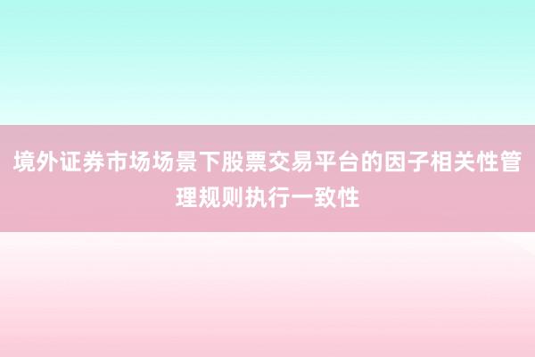 境外证券市场场景下股票交易平台的因子相关性管理规则执行一致性