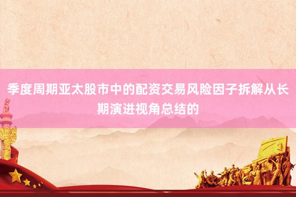 季度周期亚太股市中的配资交易风险因子拆解从长期演进视角总结的