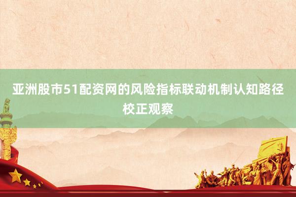 亚洲股市51配资网的风险指标联动机制认知路径校正观察