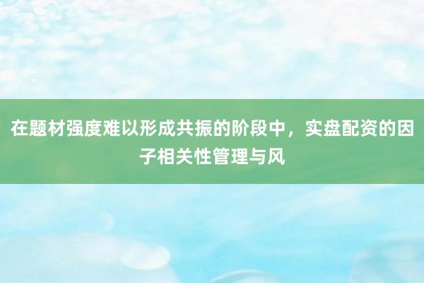 在题材强度难以形成共振的阶段中，实盘配资的因子相关性管理与风