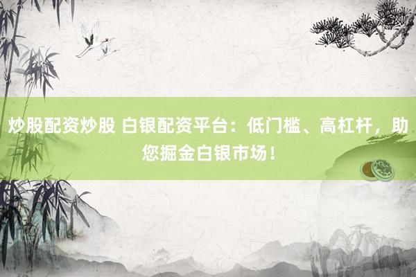 炒股配资炒股 白银配资平台：低门槛、高杠杆，助您掘金白银市场！