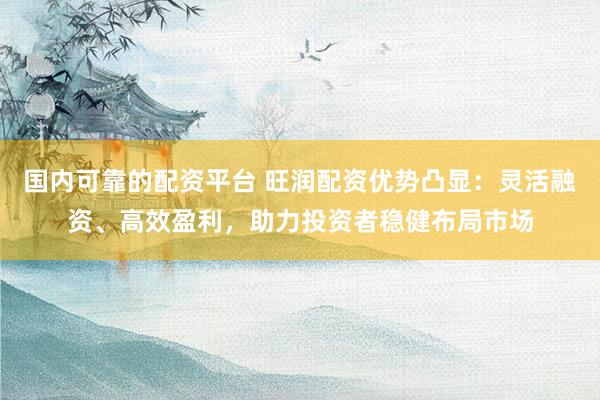 国内可靠的配资平台 旺润配资优势凸显：灵活融资、高效盈利，助力投资者稳健布局市场