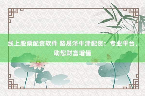 线上股票配资软件 路易泽牛津配资：专业平台，助您财富增值