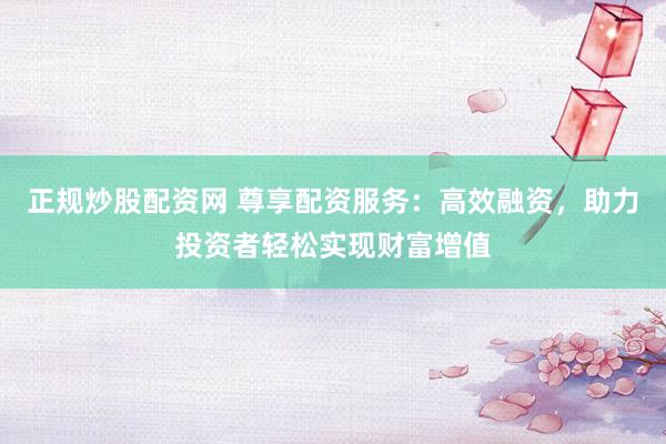 正规炒股配资网 尊享配资服务：高效融资，助力投资者轻松实现财富增值