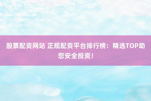 股票配资网站 正规配资平台排行榜：精选TOP助您安全投资！
