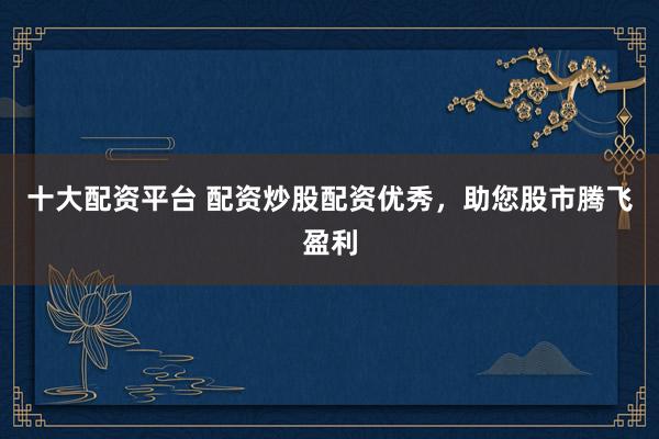 十大配资平台 配资炒股配资优秀，助您股市腾飞盈利
