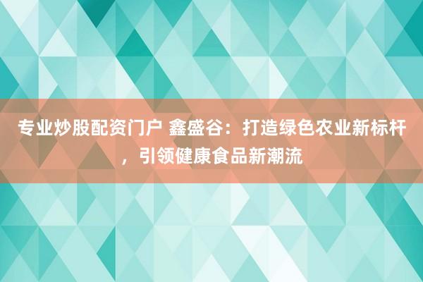 专业炒股配资门户 鑫盛谷：打造绿色农业新标杆，引领健康食品新潮流