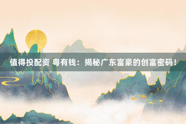 值得投配资 粤有钱：揭秘广东富豪的创富密码！