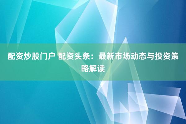 配资炒股门户 配资头条:最新市场动态与投资策略解读