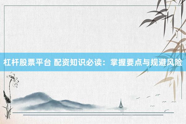 杠杆股票平台 配资知识必读：掌握要点与规避风险