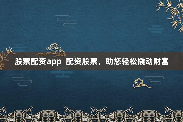 股票配资app  配资股票，助您轻松撬动财富