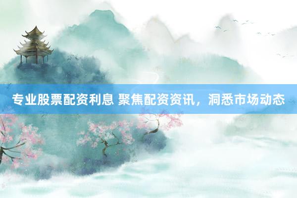 专业股票配资利息 聚焦配资资讯，洞悉市场动态