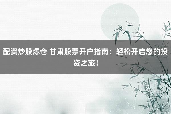 配资炒股爆仓 甘肃股票开户指南：轻松开启您的投资之旅！
