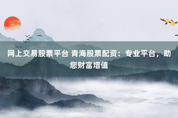 网上交易股票平台 青海股票配资：专业平台，助您财富增值