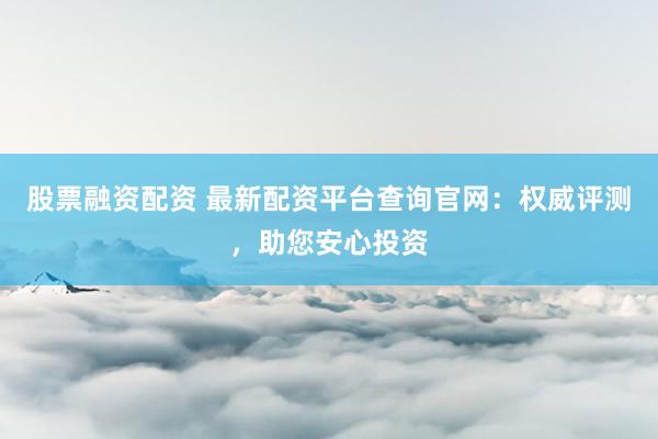 股票融资配资 最新配资平台查询官网：权威评测，助您安心投资