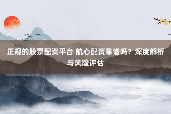 正规的股票配资平台 航心配资靠谱吗？深度解析与风险评估