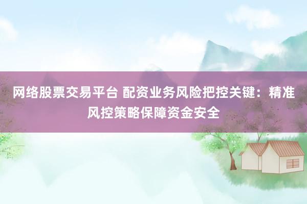 网络股票交易平台 配资业务风险把控关键：精准风控策略保障资金安全