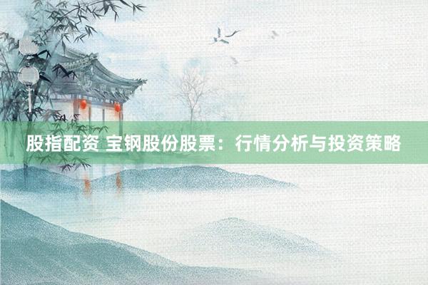 股指配资 宝钢股份股票：行情分析与投资策略