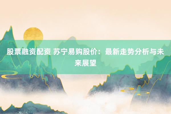 股票融资配资 苏宁易购股价：最新走势分析与未来展望