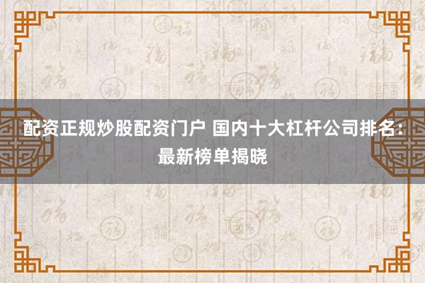 配资正规炒股配资门户 国内十大杠杆公司排名：最新榜单揭晓