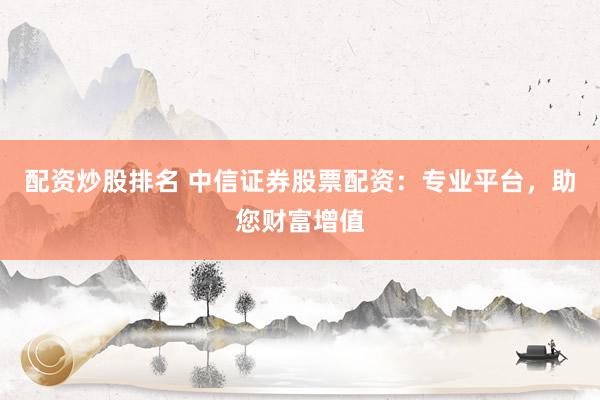 配资炒股排名 中信证券股票配资：专业平台，助您财富增值