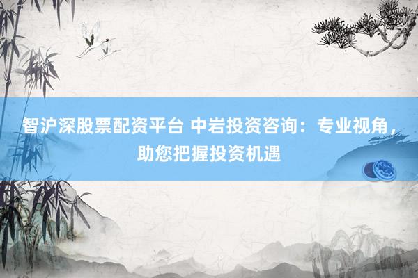 智沪深股票配资平台 中岩投资咨询：专业视角，助您把握投资机遇