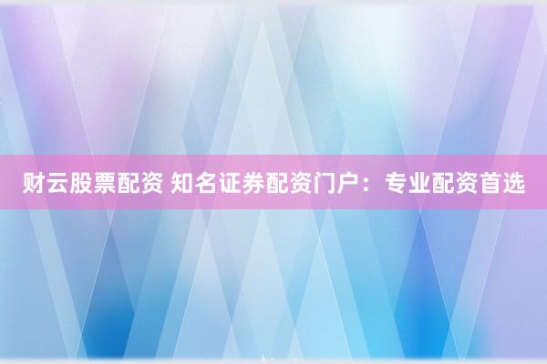 财云股票配资 知名证券配资门户:专业配资首选