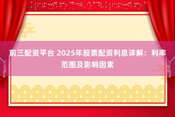 前三配资平台 2025年股票配资利息详解：利率范围及影响因素