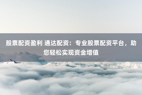 股票配资盈利 通达配资：专业股票配资平台，助您轻松实现资金增值