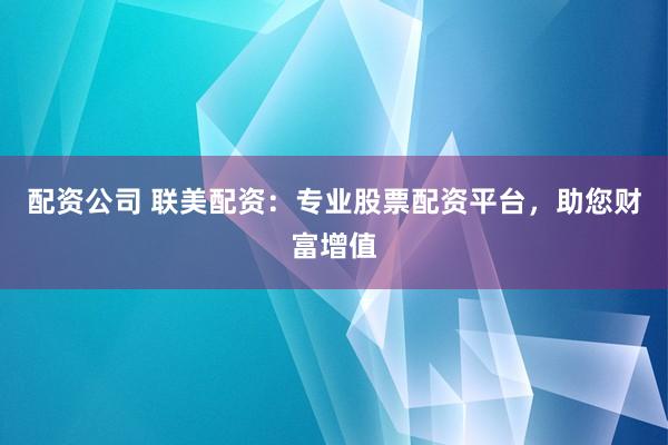 配资公司 联美配资：专业股票配资平台，助您财富增值