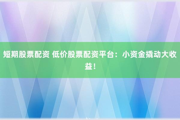 短期股票配资 低价股票配资平台：小资金撬动大收益！
