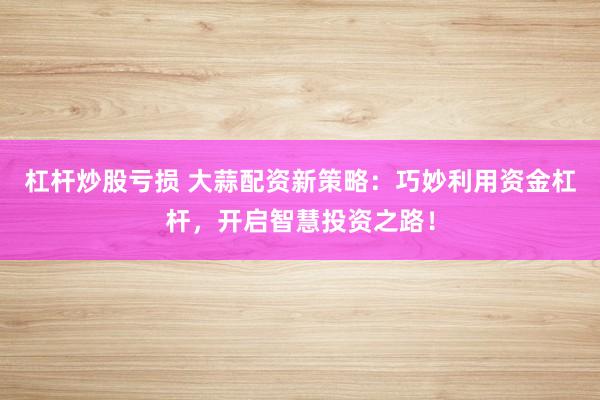 杠杆炒股亏损 大蒜配资新策略:巧妙利用资金杠杆,开启智慧投资之路!