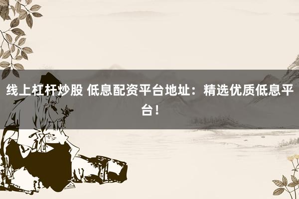 线上杠杆炒股 低息配资平台地址：精选优质低息平台！