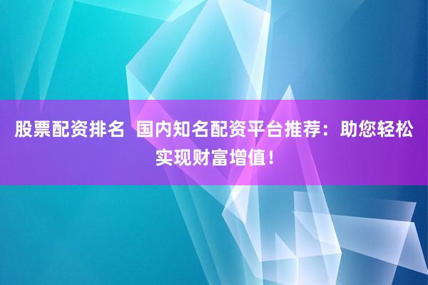 股票配资排名  国内知名配资平台推荐：助您轻松实现财富增值！