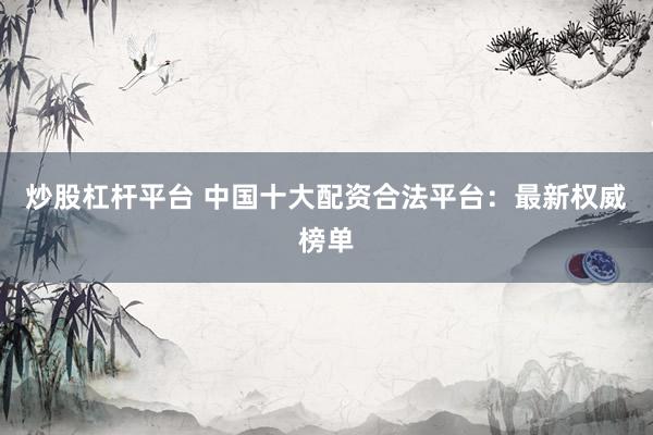 炒股杠杆平台 中国十大配资合法平台：最新权威榜单