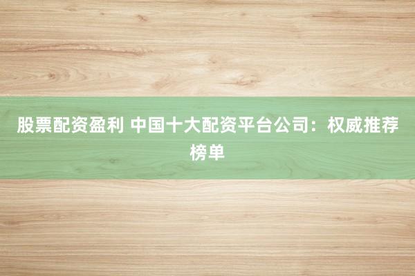 股票配资盈利 中国十大配资平台公司：权威推荐榜单