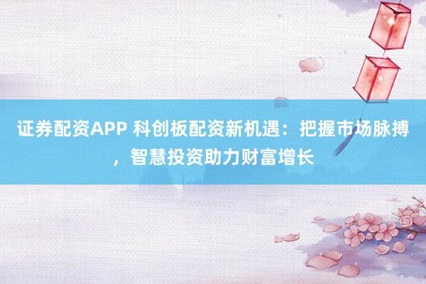 证券配资APP 科创板配资新机遇：把握市场脉搏，智慧投资助力财富增长