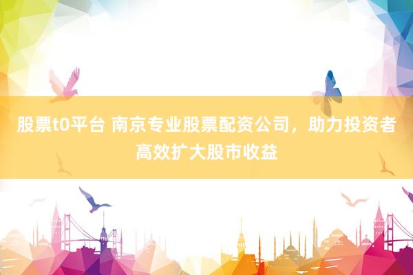 股票t0平台 南京专业股票配资公司，助力投资者高效扩大股市收益