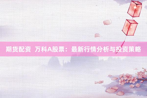 期货配资  万科A股票：最新行情分析与投资策略