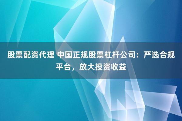 股票配资代理 中国正规股票杠杆公司：严选合规平台，放大投资收益