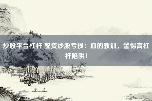 炒股平台杠杆 配资炒股亏损：血的教训，警惕高杠杆陷阱！