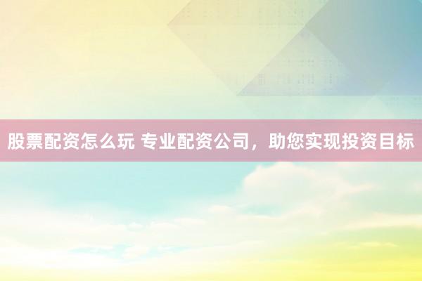 股票配资怎么玩 专业配资公司，助您实现投资目标