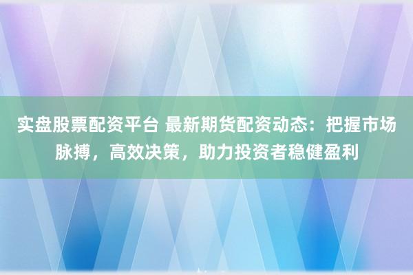 实盘股票配资平台 最新期货配资动态：把握市场脉搏，高效决策，助力投资者稳健盈利