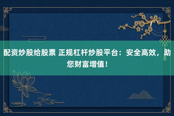 配资炒股给股票 正规杠杆炒股平台：安全高效，助您财富增值！