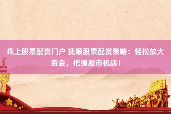 线上股票配资门户 抚顺股票配资策略：轻松放大资金，把握股市机遇！